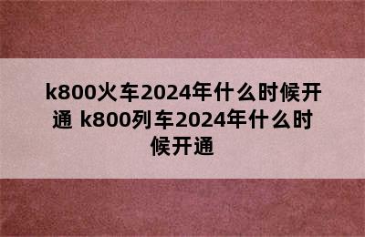 k800火车2024年什么时候开通 k800列车2024年什么时候开通